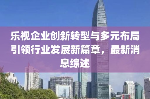 樂視企業(yè)創(chuàng)新轉(zhuǎn)型與多元布局引領(lǐng)行業(yè)發(fā)展新篇章，最新消息綜述