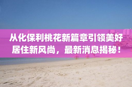 從化保利桃花新篇章引領(lǐng)美好居住新風(fēng)尚，最新消息揭秘！