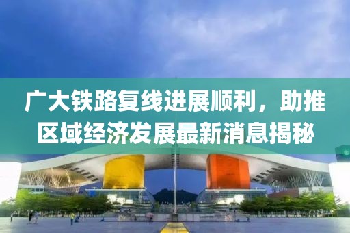 廣大鐵路復(fù)線進(jìn)展順利，助推區(qū)域經(jīng)濟(jì)發(fā)展最新消息揭秘