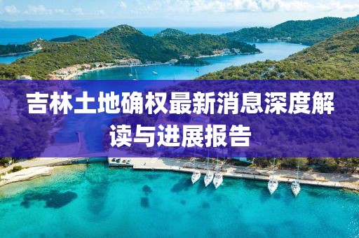 吉林土地確權(quán)最新消息深度解讀與進(jìn)展報(bào)告