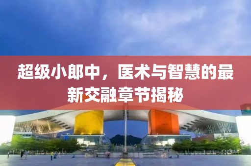 超級小郎中，醫(yī)術(shù)與智慧的最新交融章節(jié)揭秘