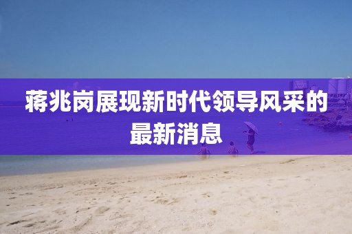 蔣兆崗展現(xiàn)新時(shí)代領(lǐng)導(dǎo)風(fēng)采的最新消息