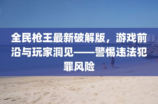 全民槍王最新破解版，游戲前沿與玩家洞見——警惕違法犯罪風(fēng)險
