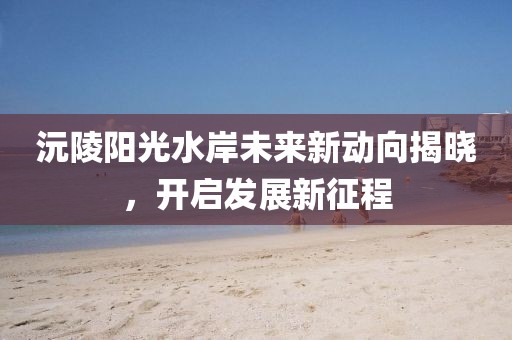 沅陵陽光水岸未來新動向揭曉，開啟發(fā)展新征程