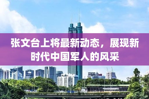 張文臺上將最新動態(tài)，展現(xiàn)新時代中國軍人的風(fēng)采