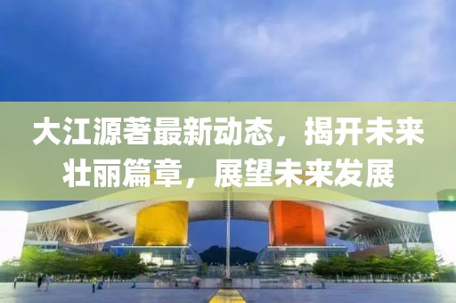 大江源著最新動(dòng)態(tài)，揭開未來壯麗篇章，展望未來發(fā)展