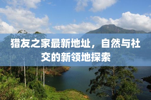 獵友之家最新地址，自然與社交的新領(lǐng)地探索