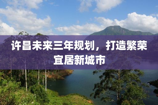 許昌未來(lái)三年規(guī)劃，打造繁榮宜居新城市