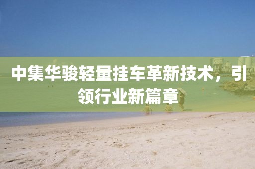 中集華駿輕量掛車革新技術(shù)，引領(lǐng)行業(yè)新篇章