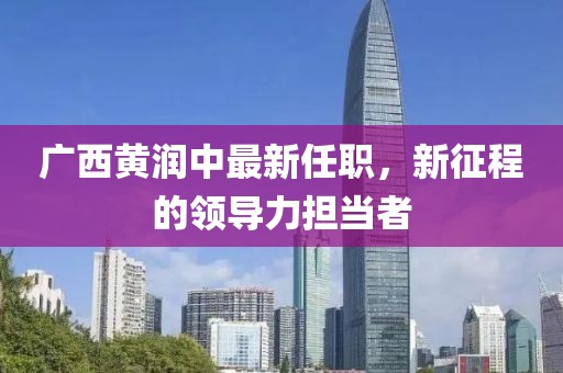 廣西黃潤(rùn)中最新任職，新征程的領(lǐng)導(dǎo)力擔(dān)當(dāng)者