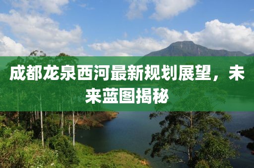 成都龍泉西河最新規(guī)劃展望，未來(lái)藍(lán)圖揭秘