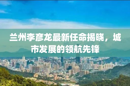 蘭州李彥龍最新任命揭曉，城市發(fā)展的領(lǐng)航先鋒
