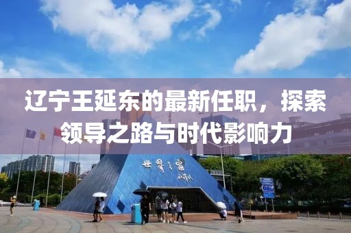 遼寧王延?xùn)|的最新任職，探索領(lǐng)導(dǎo)之路與時(shí)代影響力