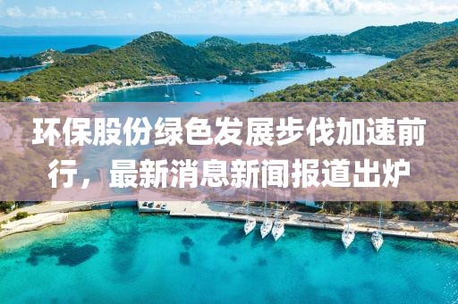 環(huán)保股份綠色發(fā)展步伐加速前行，最新消息新聞報道出爐