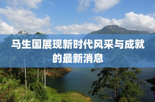 馬生國展現(xiàn)新時代風(fēng)采與成就的最新消息
