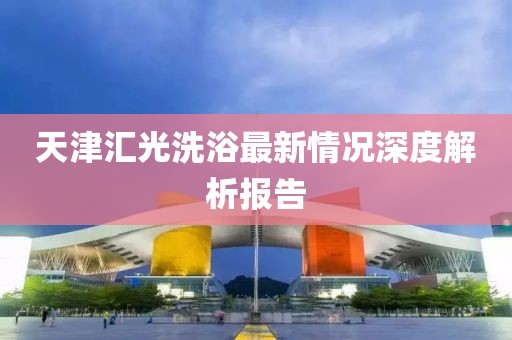 天津匯光洗浴最新情況深度解析報(bào)告