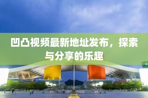 凹凸視頻最新地址發(fā)布，探索與分享的樂趣