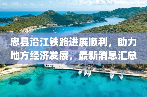 忠縣沿江鐵路進(jìn)展順利，助力地方經(jīng)濟(jì)發(fā)展，最新消息匯總