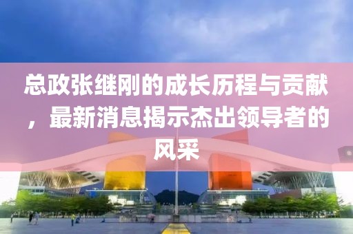 總政張繼剛的成長歷程與貢獻，最新消息揭示杰出領導者的風采