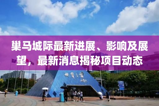巢馬城際最新進展、影響及展望，最新消息揭秘項目動態(tài)
