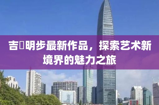 吉沢明步最新作品，探索藝術新境界的魅力之旅