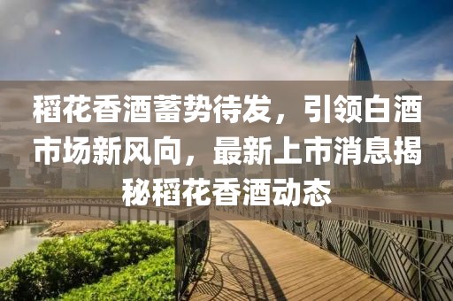 稻花香酒蓄勢待發(fā)，引領(lǐng)白酒市場新風(fēng)向，最新上市消息揭秘稻花香酒動態(tài)