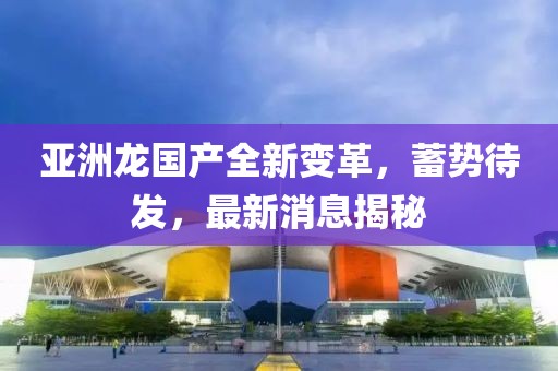 亞洲龍國產全新變革，蓄勢待發(fā)，最新消息揭秘