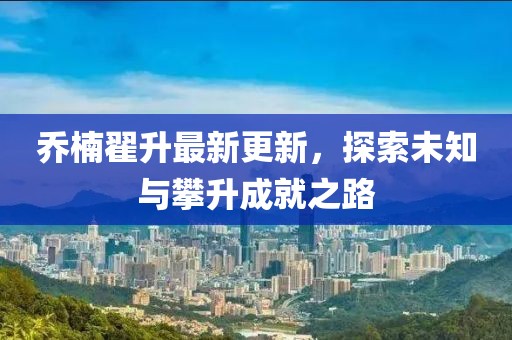 喬楠翟升最新更新，探索未知與攀升成就之路