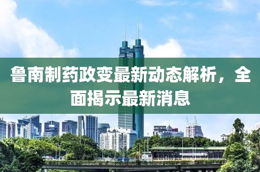 魯南制藥政變最新動態(tài)解析，全面揭示最新消息