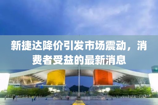 新捷達(dá)降價(jià)引發(fā)市場震動(dòng)，消費(fèi)者受益的最新消息
