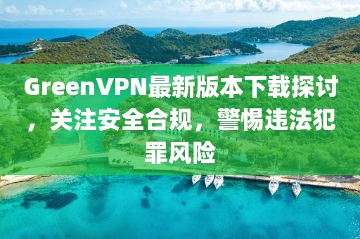GreenVPN最新版本下載探討，關(guān)注安全合規(guī)，警惕違法犯罪風(fēng)險