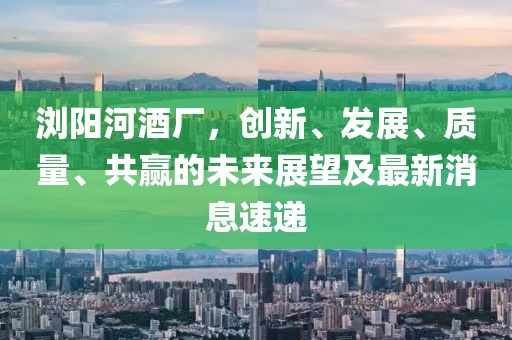瀏陽(yáng)河酒廠，創(chuàng)新、發(fā)展、質(zhì)量、共贏的未來(lái)展望及最新消息速遞