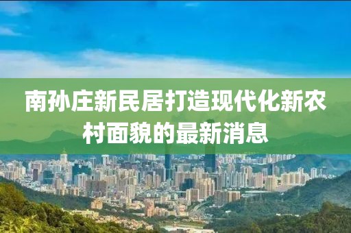 南孫莊新民居打造現(xiàn)代化新農(nóng)村面貌的最新消息