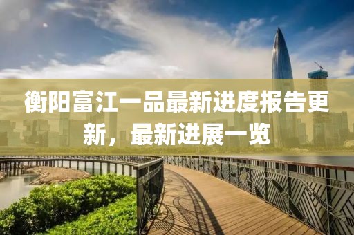 衡陽富江一品最新進(jìn)度報告更新，最新進(jìn)展一覽