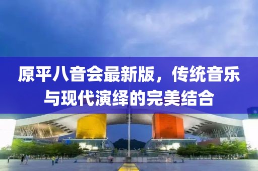 原平八音會(huì)最新版，傳統(tǒng)音樂與現(xiàn)代演繹的完美結(jié)合