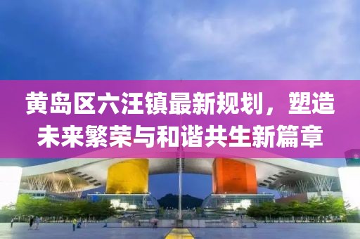 黃島區(qū)六汪鎮(zhèn)最新規(guī)劃，塑造未來繁榮與和諧共生新篇章