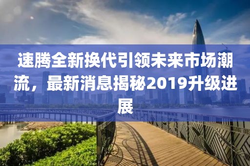 速騰全新?lián)Q代引領(lǐng)未來市場潮流，最新消息揭秘2019升級進(jìn)展