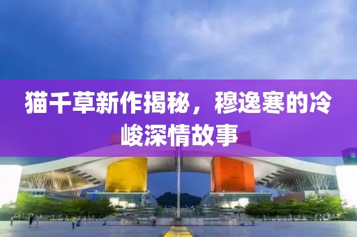 貓千草新作揭秘，穆逸寒的冷峻深情故事