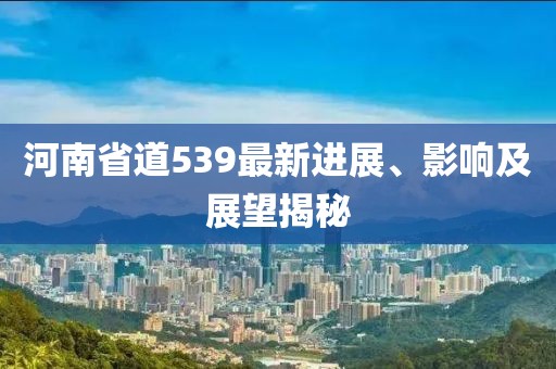 河南省道539最新進(jìn)展、影響及展望揭秘