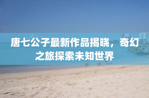 唐七公子最新作品揭曉，奇幻之旅探索未知世界