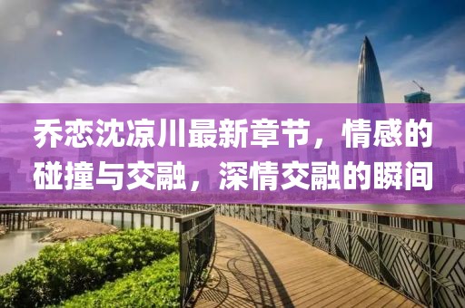 喬戀沈涼川最新章節(jié)，情感的碰撞與交融，深情交融的瞬間