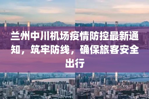 蘭州中川機(jī)場疫情防控最新通知，筑牢防線，確保旅客安全出行