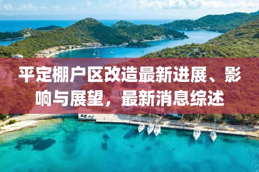 平定棚戶區(qū)改造最新進展、影響與展望，最新消息綜述