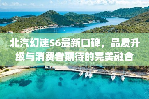 北汽幻速S6最新口碑，品質(zhì)升級與消費(fèi)者期待的完美融合
