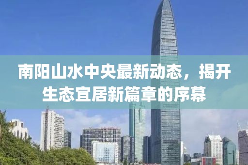 南陽山水中央最新動態(tài)，揭開生態(tài)宜居新篇章的序幕