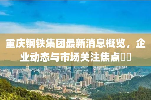 重慶鋼鐵集團最新消息概覽，企業(yè)動態(tài)與市場關(guān)注焦點??