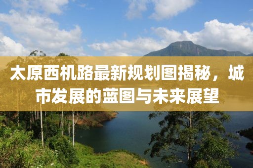 太原西機路最新規(guī)劃圖揭秘，城市發(fā)展的藍圖與未來展望