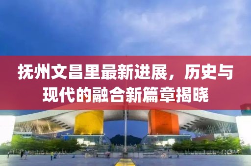 撫州文昌里最新進(jìn)展，歷史與現(xiàn)代的融合新篇章揭曉