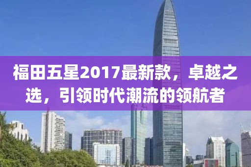 福田五星2017最新款，卓越之選，引領(lǐng)時(shí)代潮流的領(lǐng)航者
