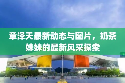 章澤天最新動態(tài)與圖片，奶茶妹妹的最新風(fēng)采探索
